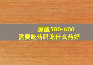 尿酸500-600需要吃药吗吃什么药好