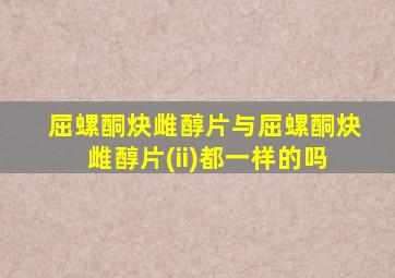 屈螺酮炔雌醇片与屈螺酮炔雌醇片(ii)都一样的吗