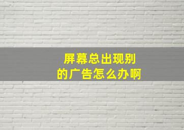 屏幕总出现别的广告怎么办啊