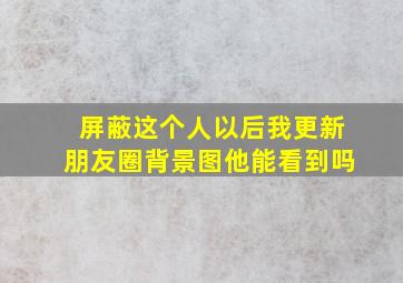 屏蔽这个人以后我更新朋友圈背景图他能看到吗