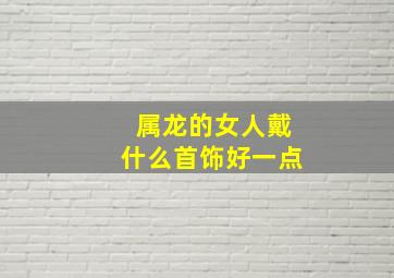 属龙的女人戴什么首饰好一点