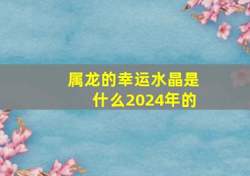 属龙的幸运水晶是什么2024年的