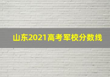 山东2021高考军校分数线