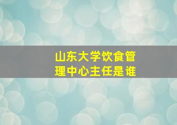 山东大学饮食管理中心主任是谁