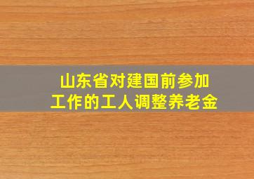 山东省对建国前参加工作的工人调整养老金