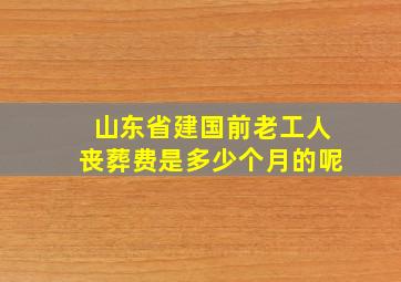 山东省建国前老工人丧葬费是多少个月的呢