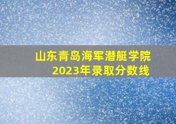 山东青岛海军潜艇学院2023年录取分数线