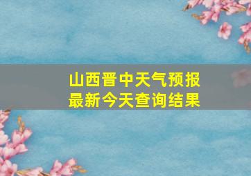 山西晋中天气预报最新今天查询结果