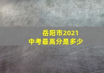 岳阳市2021中考最高分是多少