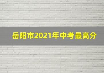 岳阳市2021年中考最高分