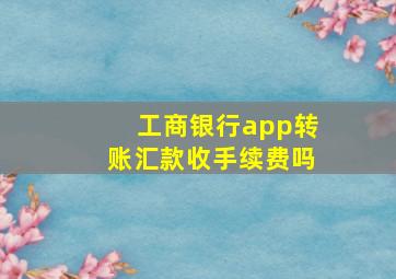 工商银行app转账汇款收手续费吗