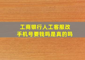 工商银行人工客服改手机号要钱吗是真的吗