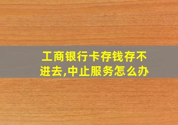 工商银行卡存钱存不进去,中止服务怎么办