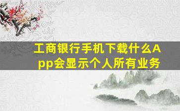 工商银行手机下载什么App会显示个人所有业务