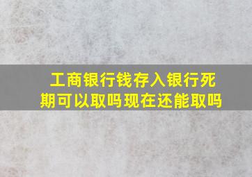 工商银行钱存入银行死期可以取吗现在还能取吗