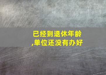 已经到退休年龄,单位还没有办好