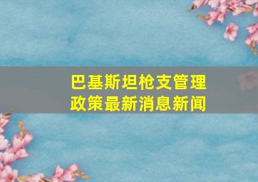 巴基斯坦枪支管理政策最新消息新闻