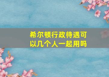 希尔顿行政待遇可以几个人一起用吗