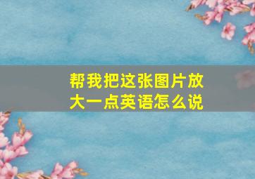 帮我把这张图片放大一点英语怎么说