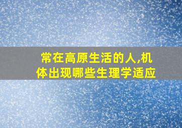 常在高原生活的人,机体出现哪些生理学适应