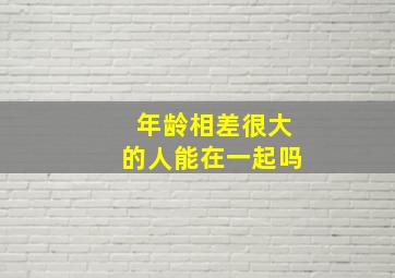 年龄相差很大的人能在一起吗