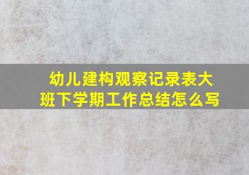 幼儿建构观察记录表大班下学期工作总结怎么写