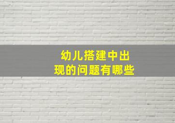 幼儿搭建中出现的问题有哪些