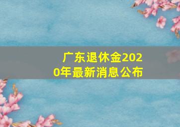 广东退休金2020年最新消息公布