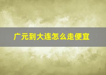 广元到大连怎么走便宜