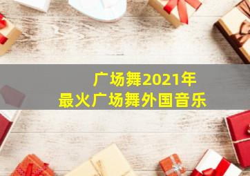 广场舞2021年最火广场舞外国音乐