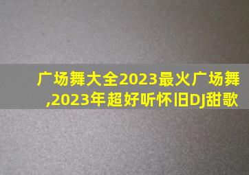 广场舞大全2023最火广场舞,2023年超好听怀旧DJ甜歌