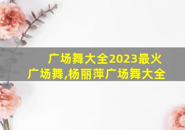 广场舞大全2023最火广场舞,杨丽萍广场舞大全