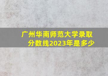 广州华南师范大学录取分数线2023年是多少