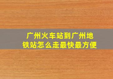 广州火车站到广州地铁站怎么走最快最方便