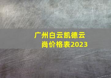 广州白云凯德云尚价格表2023