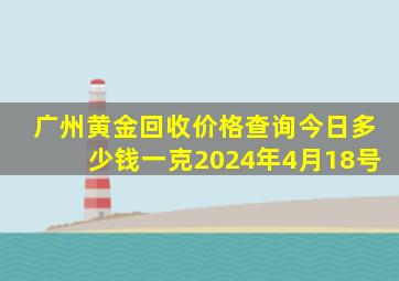 广州黄金回收价格查询今日多少钱一克2024年4月18号