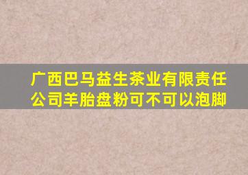 广西巴马益生茶业有限责任公司羊胎盘粉可不可以泡脚