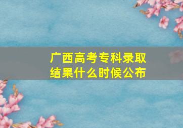 广西高考专科录取结果什么时候公布