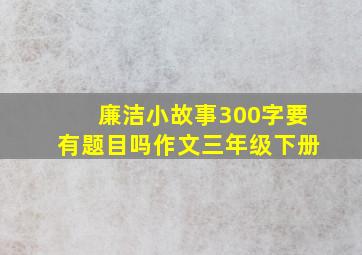 廉洁小故事300字要有题目吗作文三年级下册