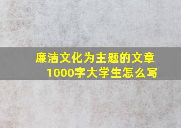 廉洁文化为主题的文章1000字大学生怎么写