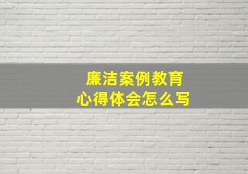 廉洁案例教育心得体会怎么写