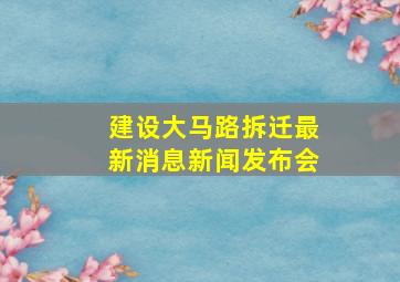 建设大马路拆迁最新消息新闻发布会