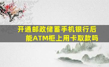 开通邮政储蓄手机银行后能ATM柜上用卡取款吗