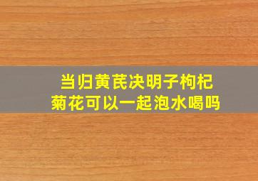 当归黄芪决明子枸杞菊花可以一起泡水喝吗