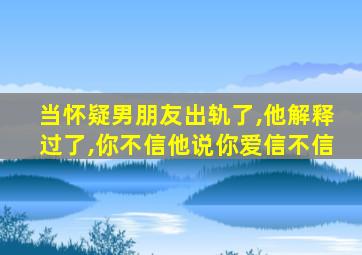 当怀疑男朋友出轨了,他解释过了,你不信他说你爱信不信