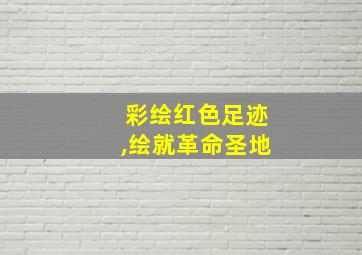 彩绘红色足迹,绘就革命圣地