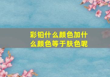 彩铅什么颜色加什么颜色等于肤色呢