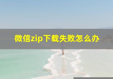 微信zip下载失败怎么办