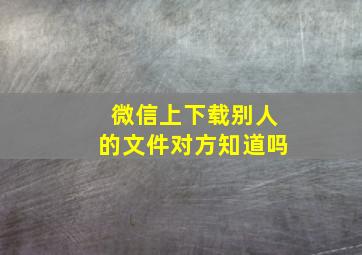 微信上下载别人的文件对方知道吗