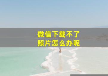 微信下载不了照片怎么办呢